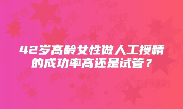 42岁高龄女性做人工授精的成功率高还是试管？