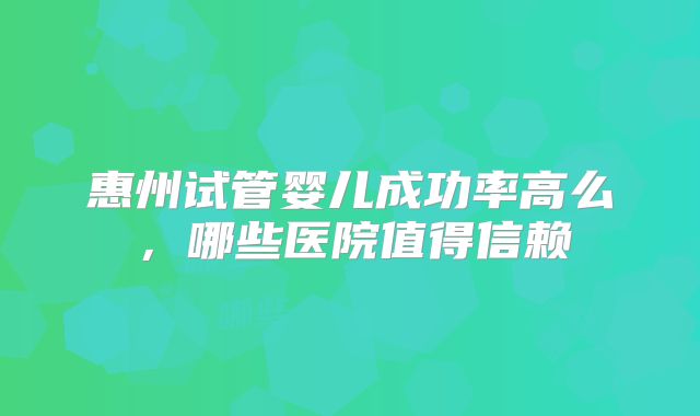 惠州试管婴儿成功率高么，哪些医院值得信赖
