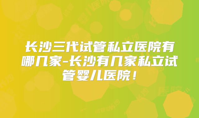 长沙三代试管私立医院有哪几家-长沙有几家私立试管婴儿医院!