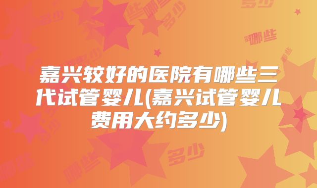 嘉兴较好的医院有哪些三代试管婴儿(嘉兴试管婴儿费用大约多少)