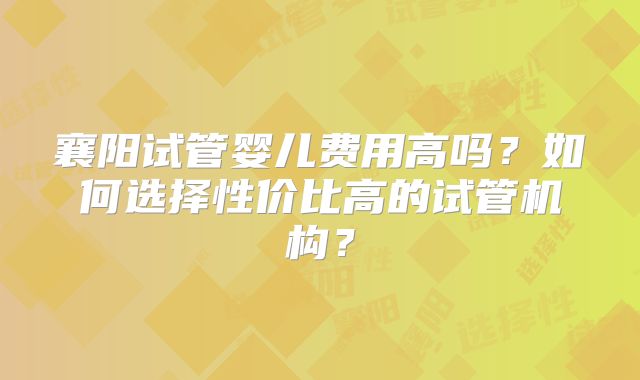 襄阳试管婴儿费用高吗?如何选择性价比高的试管机构?
