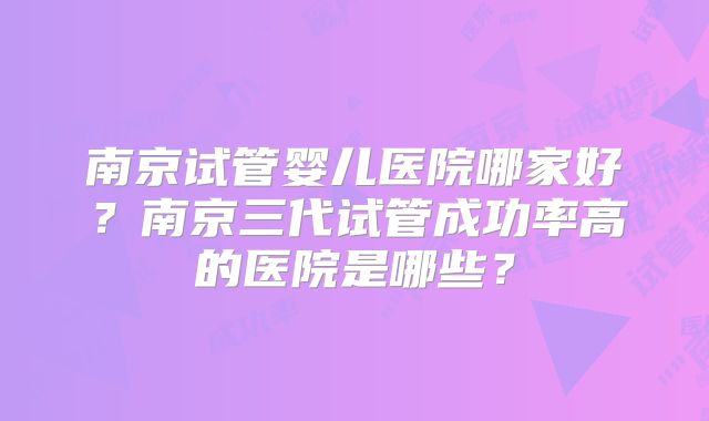 南京试管婴儿医院哪家好?南京三代试管成功率高的医院是哪些?