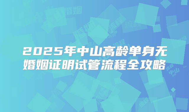 2025年中山高龄单身无婚姻证明试管流程全攻略