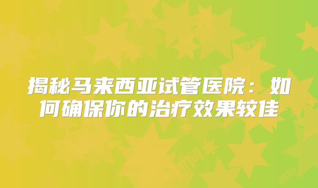 揭秘马来西亚试管医院：如何确保你的治疗效果较佳