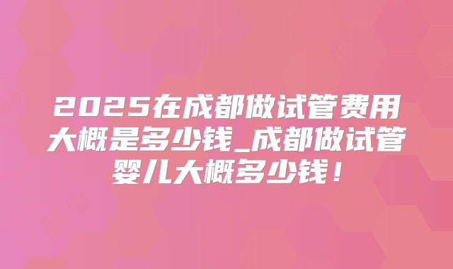 2025在成都做试管费用大概是多少钱_成都做试管婴儿大概多少钱!