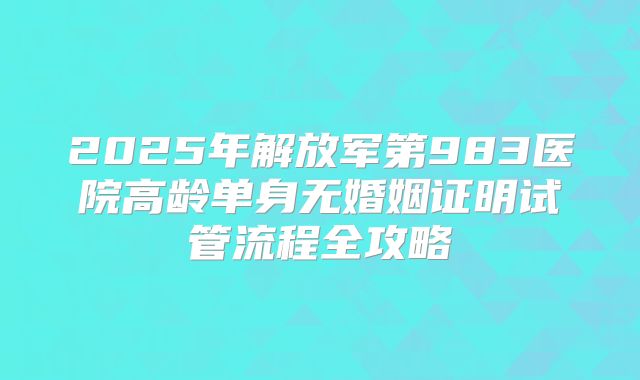 2025年解放军第983医院高龄单身无婚姻证明试管流程全攻略