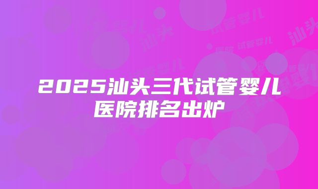 2025汕头三代试管婴儿医院排名出炉