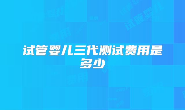 试管婴儿三代测试费用是多少