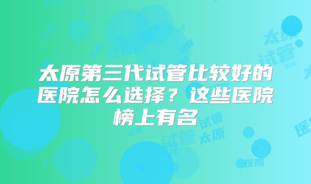 太原第三代试管比较好的医院怎么选择？这些医院榜上有名