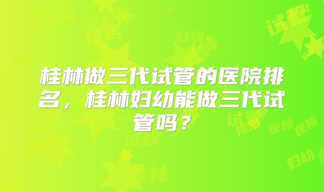 桂林做三代试管的医院排名,桂林妇幼能做三代试管吗?