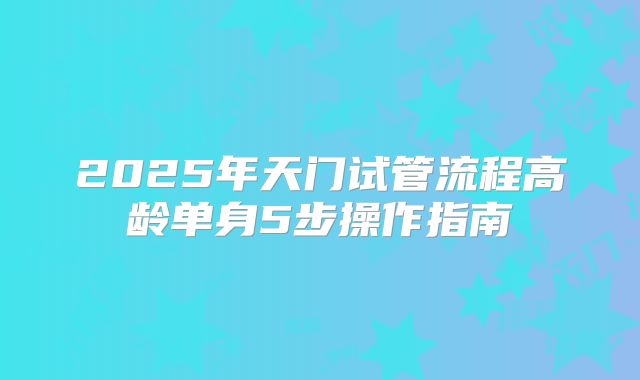 2025年天门试管流程高龄单身5步操作指南