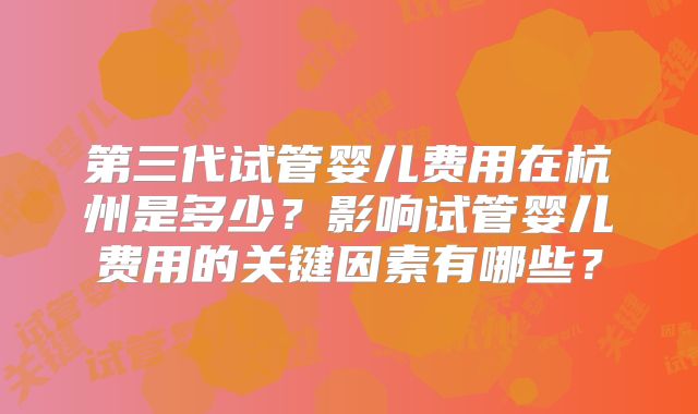 第三代试管婴儿费用在杭州是多少?影响试管婴儿费用的关键因素有哪些?