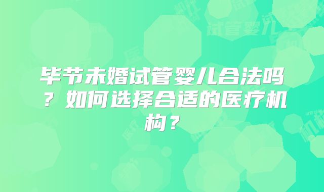 毕节未婚试管婴儿合法吗？如何选择合适的医疗机构？