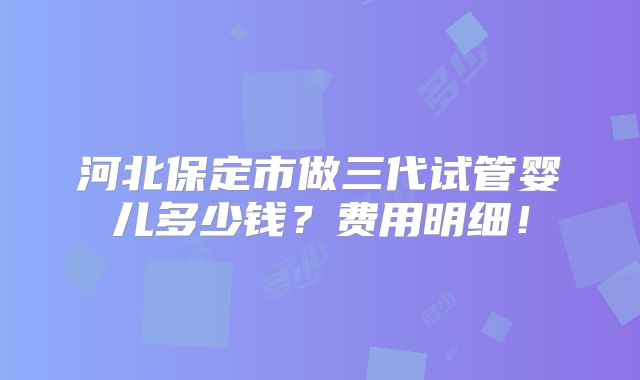 河北保定市做三代试管婴儿多少钱？费用明细！
