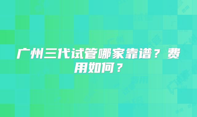 广州三代试管哪家靠谱?费用如何?