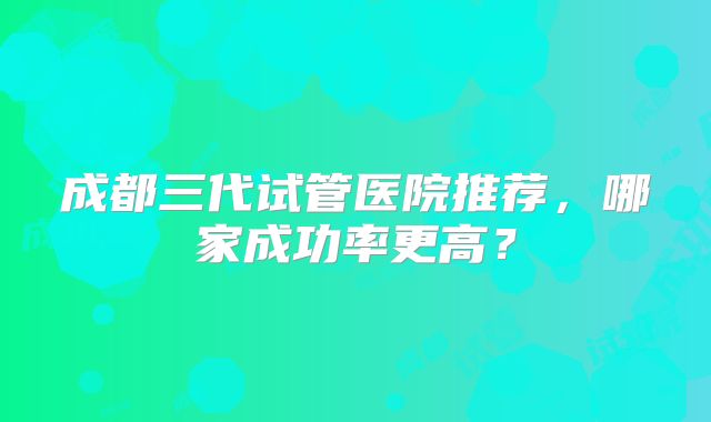 成都三代试管医院推荐,哪家成功率更高?