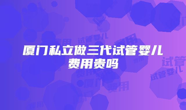 厦门私立做三代试管婴儿费用贵吗