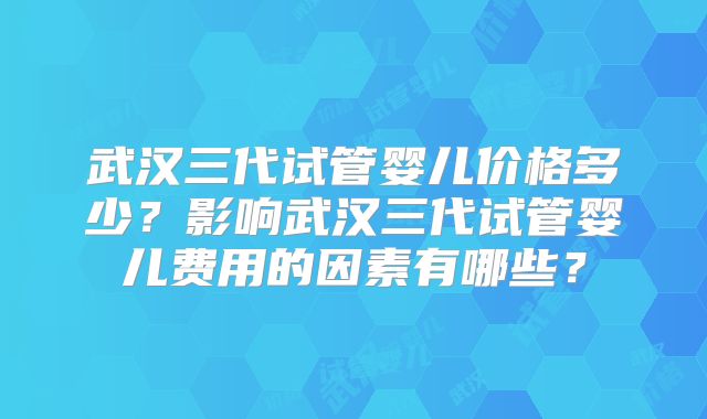 武汉三代试管婴儿价格多少?影响武汉三代试管婴儿费用的因素有哪些?