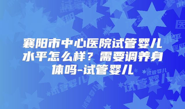 襄阳市中心医院试管婴儿水平怎么样?需要调养身体吗-试管婴儿