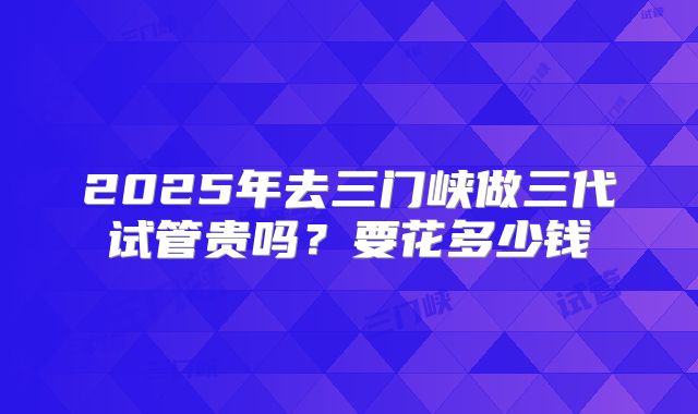 2025年去三门峡做三代试管贵吗?要花多少钱