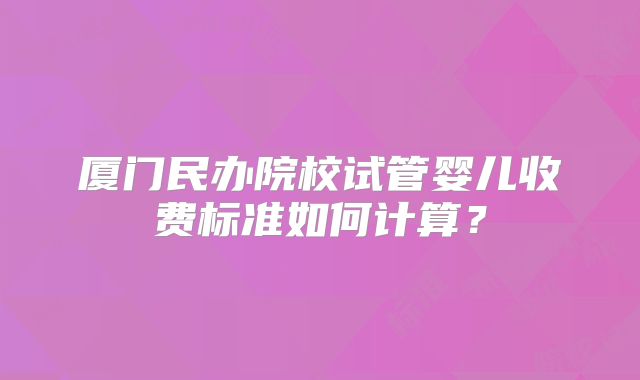 厦门民办院校试管婴儿收费标准如何计算?