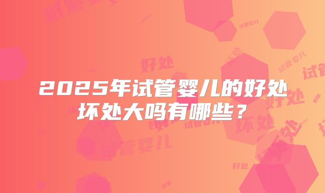 2025年试管婴儿的好处坏处大吗有哪些?