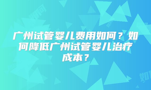 广州试管婴儿费用如何？如何降低广州试管婴儿治疗成本？
