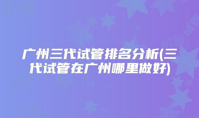 广州三代试管排名分析(三代试管在广州哪里做好)