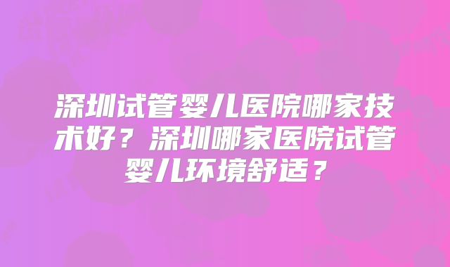 深圳试管婴儿医院哪家技术好?深圳哪家医院试管婴儿环境舒适?
