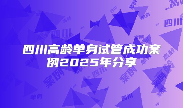 四川高龄单身试管成功案例2025年分享