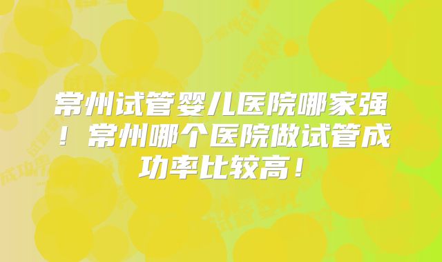 常州试管婴儿医院哪家强！常州哪个医院做试管成功率比较高！
