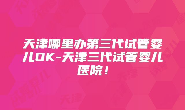 天津哪里办第三代试管婴儿OK-天津三代试管婴儿医院!