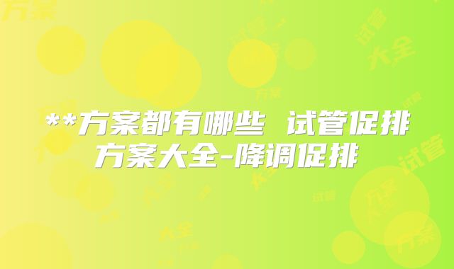 **方案都有哪些 试管促排方案大全-降调促排