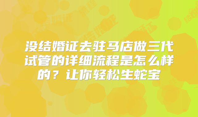 没结婚证去驻马店做三代试管的详细流程是怎么样的?让你轻松生蛇宝
