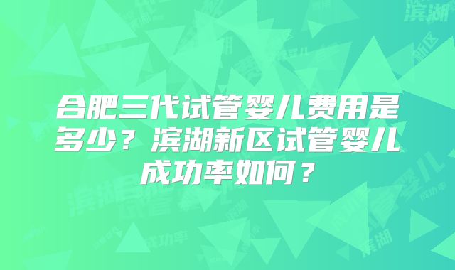 合肥三代试管婴儿费用是多少?滨湖新区试管婴儿成功率如何?