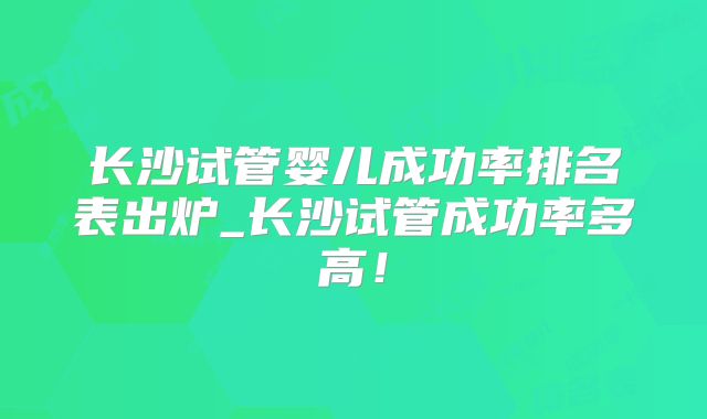 长沙试管婴儿成功率排名表出炉_长沙试管成功率多高!