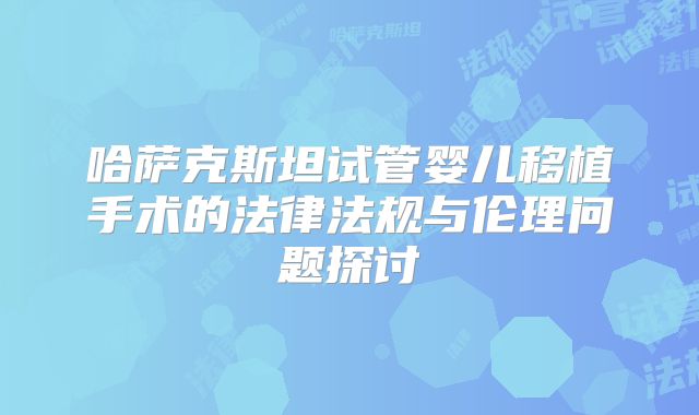 哈萨克斯坦试管婴儿移植手术的法律法规与伦理问题探讨