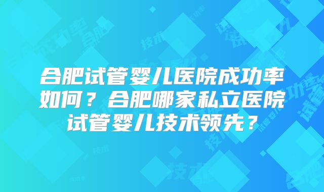 合肥试管婴儿医院成功率如何？合肥哪家私立医院试管婴儿技术领先？
