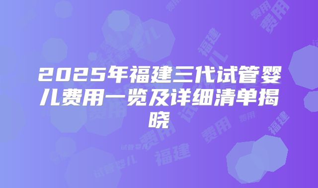 2025年福建三代试管婴儿费用一览及详细清单揭晓