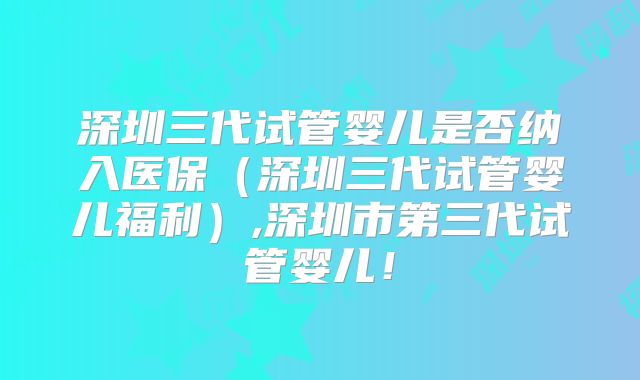 深圳三代试管婴儿是否纳入医保(深圳三代试管婴儿福利),深圳市第三代试管婴儿!