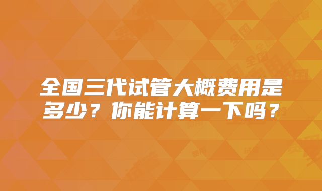 全国三代试管大概费用是多少?你能计算一下吗?