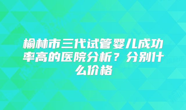榆林市三代试管婴儿成功率高的医院分析？分别什么价格