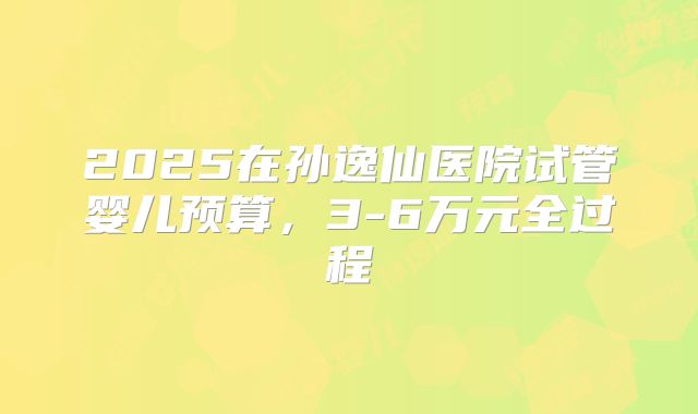 2025在孙逸仙医院试管婴儿预算,3-6万元全过程