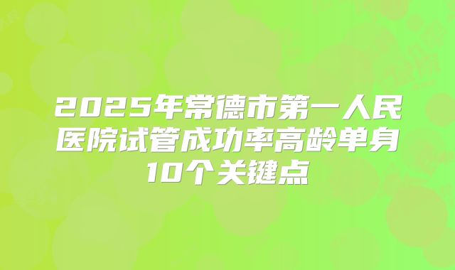 2025年常德市第一人民医院试管成功率高龄单身10个关键点
