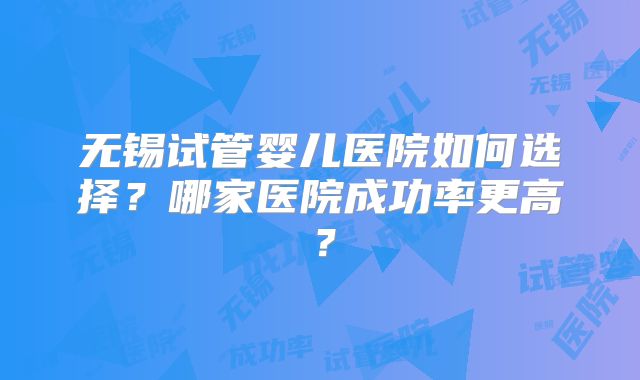 无锡试管婴儿医院如何选择？哪家医院成功率更高？