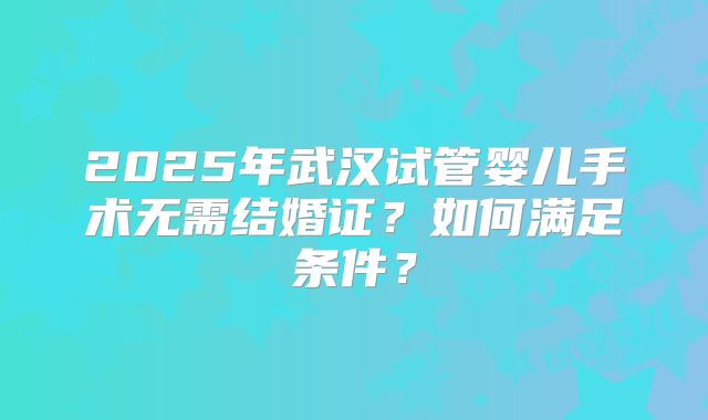 2025年武汉试管婴儿手术无需结婚证?如何满足条件?