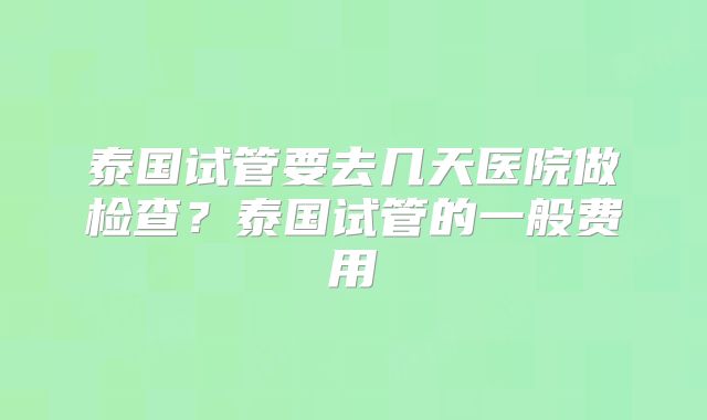 泰国试管要去几天医院做检查？泰国试管的一般费用