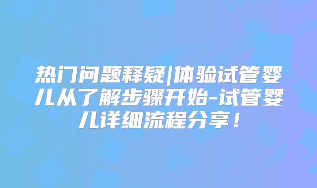 热门问题释疑|体验试管婴儿从了解步骤开始-试管婴儿详细流程分享!
