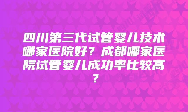 四川第三代试管婴儿技术哪家医院好？成都哪家医院试管婴儿成功率比较高？