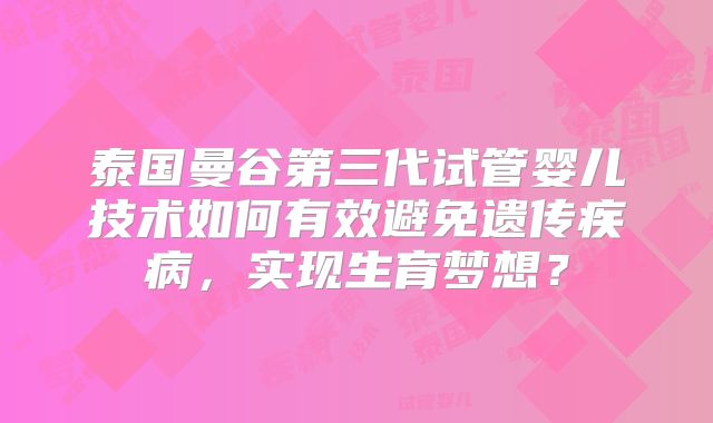 泰国曼谷第三代试管婴儿技术如何有效避免遗传疾病,实现生育梦想?